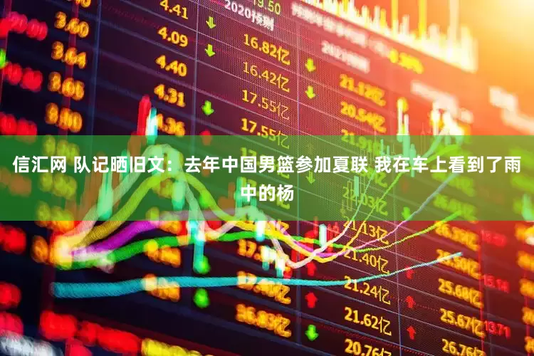 信汇网 队记晒旧文：去年中国男篮参加夏联 我在车上看到了雨中的杨