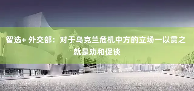 智选+ 外交部：对于乌克兰危机中方的立场一以贯之 就是劝和促谈