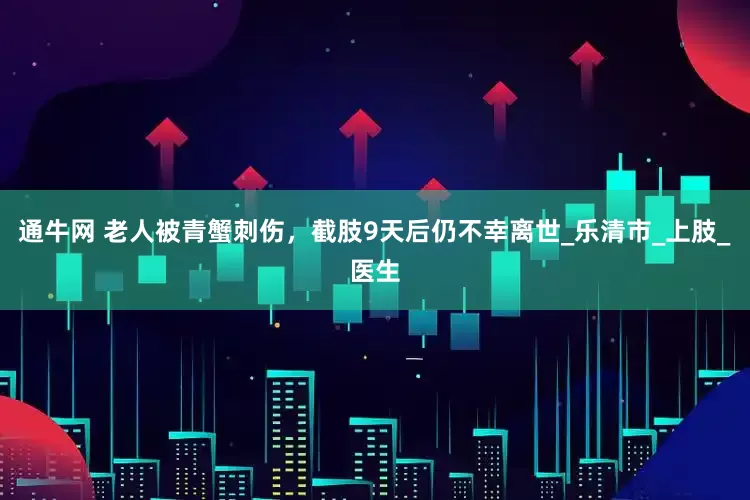 通牛网 老人被青蟹刺伤，截肢9天后仍不幸离世_乐清市_上肢_医生