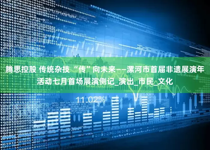 腾思控股 传统杂技 “传”向未来——漯河市首届非遗展演年活动七月首场展演侧记_演出_市民_文化