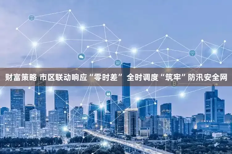 财富策略 市区联动响应“零时差” 全时调度“筑牢”防汛安全网