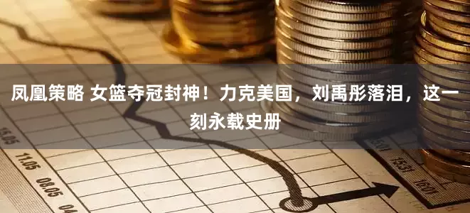 凤凰策略 女篮夺冠封神！力克美国，刘禹彤落泪，这一刻永载史册