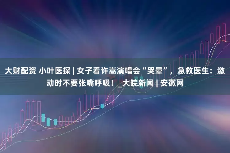 大财配资 小叶医探 | 女子看许嵩演唱会“哭晕”，急救医生：激动时不要张嘴呼吸！_大皖新闻 | 安徽网