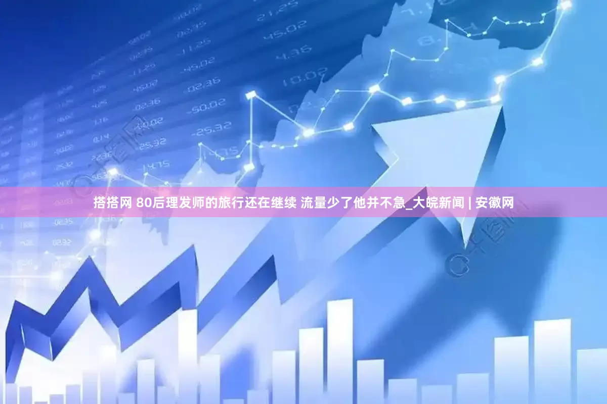 搭搭网 80后理发师的旅行还在继续 流量少了他并不急_大皖新闻 | 安徽网