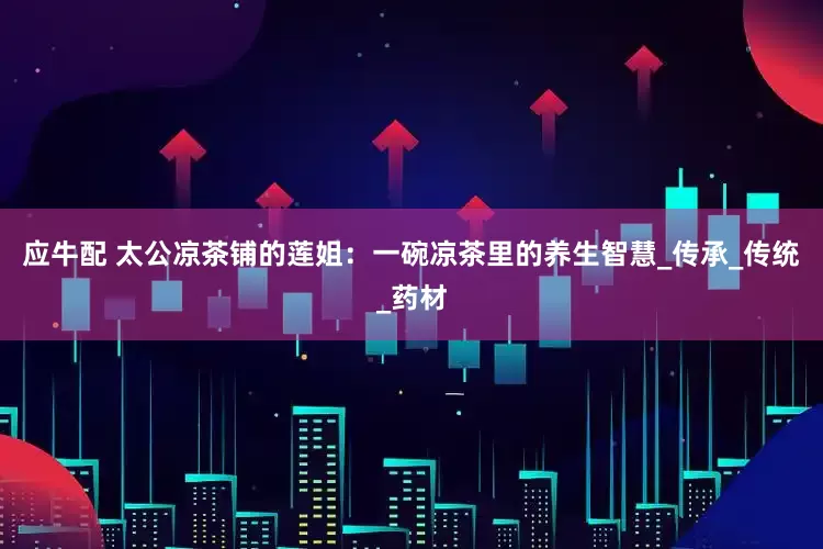 应牛配 太公凉茶铺的莲姐：一碗凉茶里的养生智慧_传承_传统_药材