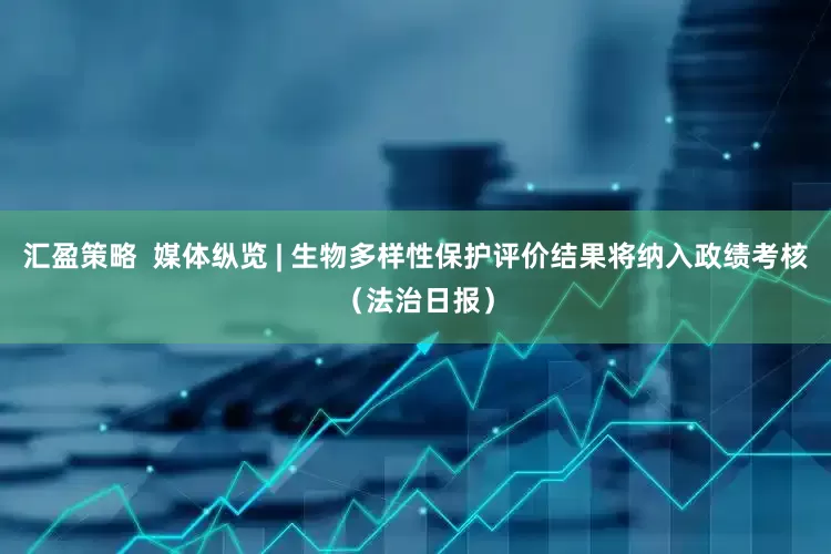 汇盈策略  媒体纵览 | 生物多样性保护评价结果将纳入政绩考核（法治日报）