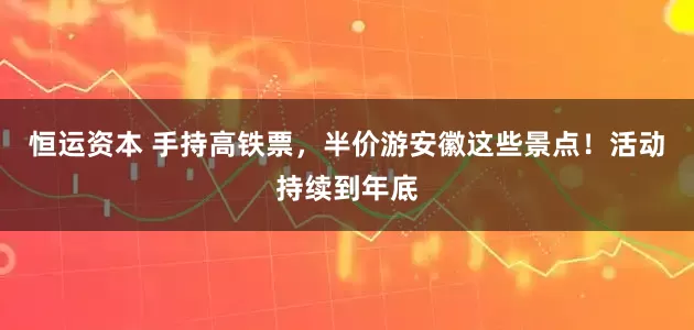 恒运资本 手持高铁票，半价游安徽这些景点！活动持续到年底