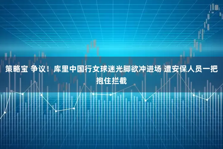 策略宝 争议！库里中国行女球迷光脚欲冲进场 遭安保人员一把抱住拦截