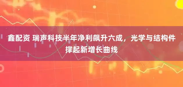 鑫配资 瑞声科技半年净利飙升六成，光学与结构件撑起新增长曲线