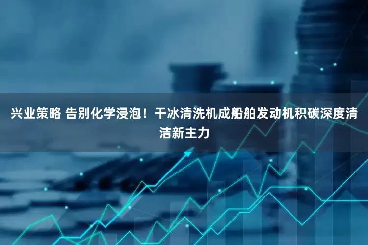 兴业策略 告别化学浸泡！干冰清洗机成船舶发动机积碳深度清洁新主力