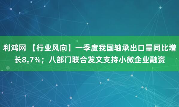 利鸿网 【行业风向】一季度我国轴承出口量同比增长8.7%；八部门联合发文支持小微企业融资