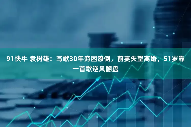 91快牛 袁树雄：写歌30年穷困潦倒，前妻失望离婚，51岁靠一首歌逆风翻盘