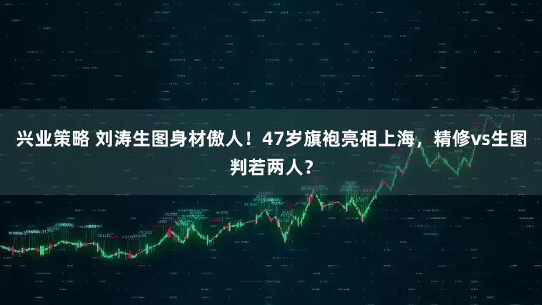 兴业策略 刘涛生图身材傲人！47岁旗袍亮相上海，精修vs生图判若两人？