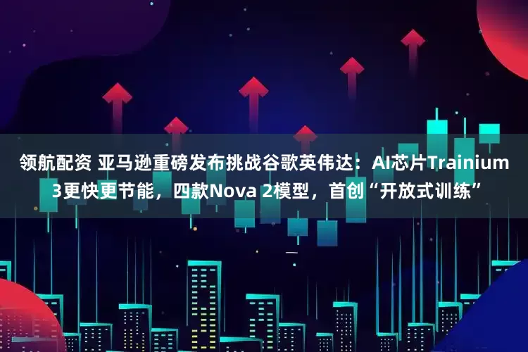 领航配资 亚马逊重磅发布挑战谷歌英伟达：AI芯片Trainium 3更快更节能，四款Nova 2模型，首创“开放式训练”