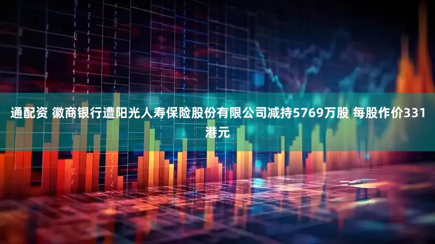 通配资 徽商银行遭阳光人寿保险股份有限公司减持5769万股 每股作价331港元