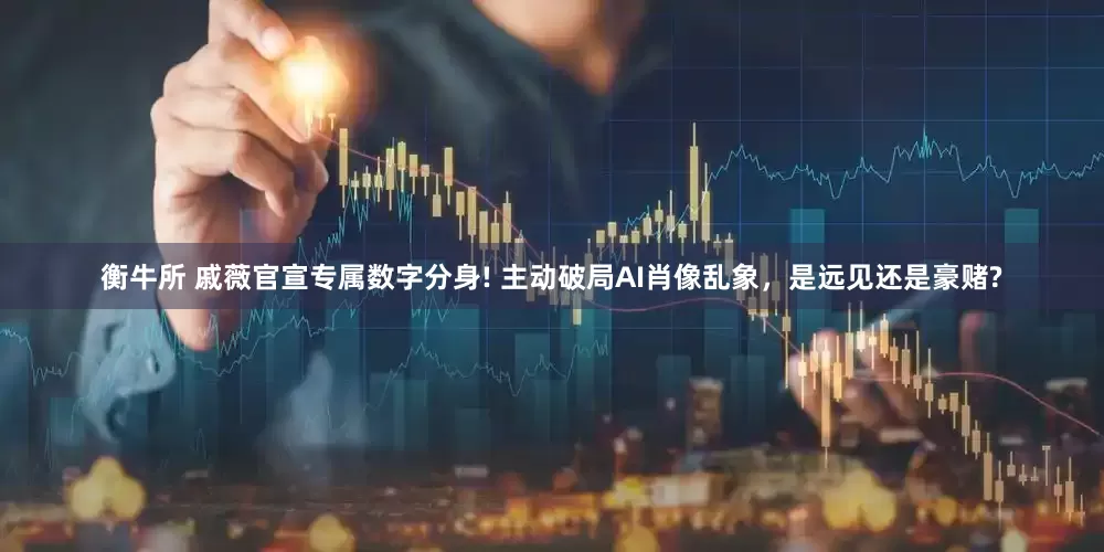 衡牛所 戚薇官宣专属数字分身! 主动破局AI肖像乱象，是远见还是豪赌?